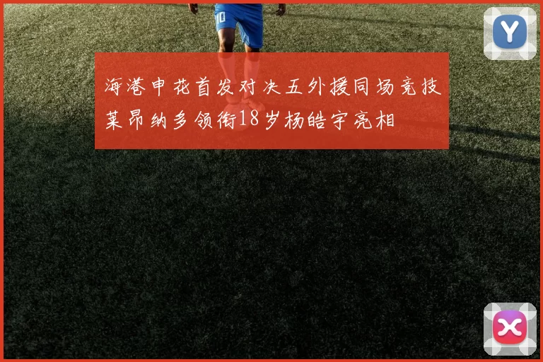 海港申花首发对决五外援同场竞技莱昂纳多领衔18岁杨皓宇亮相